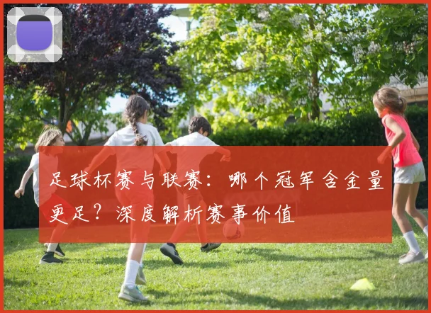 足球杯赛与联赛：哪个冠军含金量更足？深度解析赛事价值