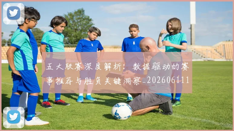 五大联赛深度解析：数据驱动的赛事推荐与胜负关键洞察_20260611141738