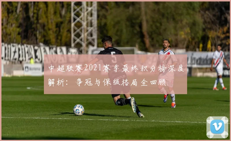 中超联赛2021赛季最终积分榜深度解析：争冠与保级格局全回顾