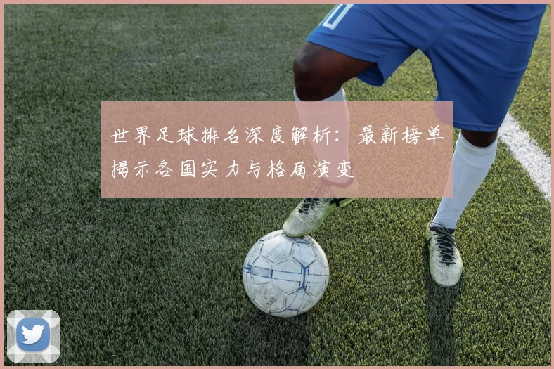 世界足球排名深度解析：最新榜单揭示各国实力与格局演变