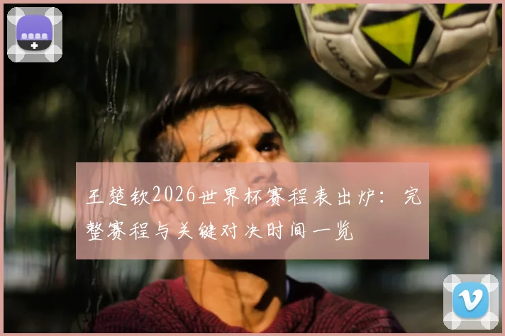 王楚钦2026世界杯赛程表出炉：完整赛程与关键对决时间一览