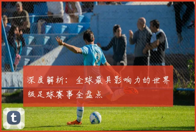 深度解析：全球最具影响力的世界级足球赛事全盘点