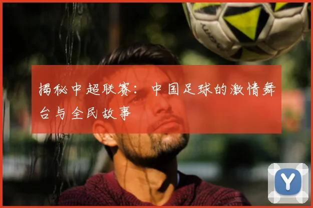 揭秘中超联赛：中国足球的激情舞台与全民故事
