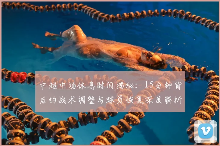 中超中场休息时间揭秘：15分钟背后的战术调整与球员恢复深度解析