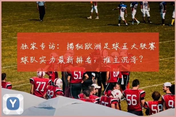 独家专访：揭秘欧洲足球五大联赛球队实力最新排名，谁主沉浮？