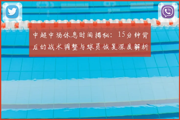 中超中场休息时间揭秘：15分钟背后的战术调整与球员恢复深度解析